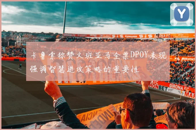 卡鲁索称赞文班亚马全票DPOY表现强调智慧进攻策略的重要性