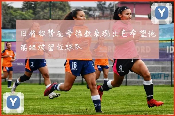 旧将称赞孔蒂执教表现出色希望他能继续留任球队