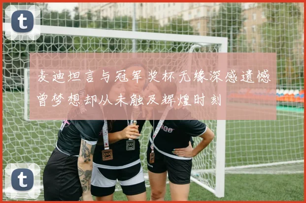 麦迪坦言与冠军奖杯无缘深感遗憾曾梦想却从未触及辉煌时刻