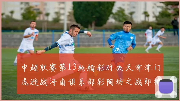 中超联赛第13轮精彩对决天津津门虎迎战河南俱乐部彩陶坊之战即将开启