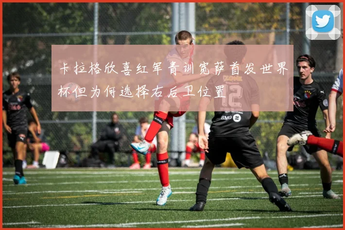 卡拉格欣喜红军青训宽萨首发世界杯但为何选择右后卫位置