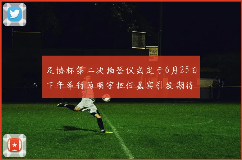 足协杯第二次抽签仪式定于6月25日下午举行马明宇担任嘉宾引发期待