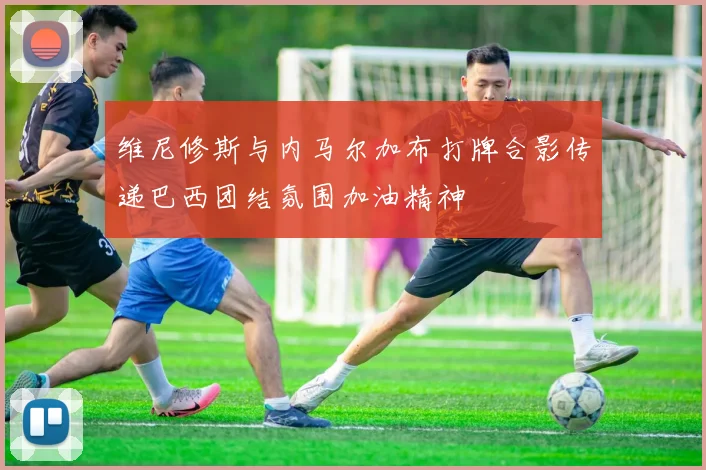维尼修斯与内马尔加布打牌合影传递巴西团结氛围加油精神