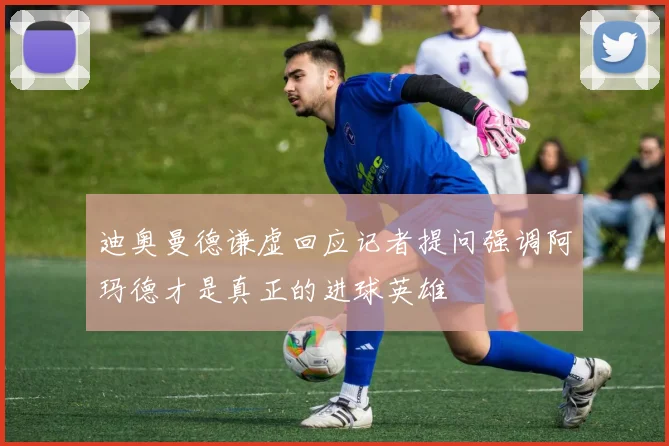 迪奥曼德谦虚回应记者提问强调阿玛德才是真正的进球英雄