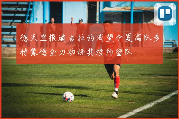 德天空报道吉拉西渴望今夏离队多特蒙德全力劝说其续约留队