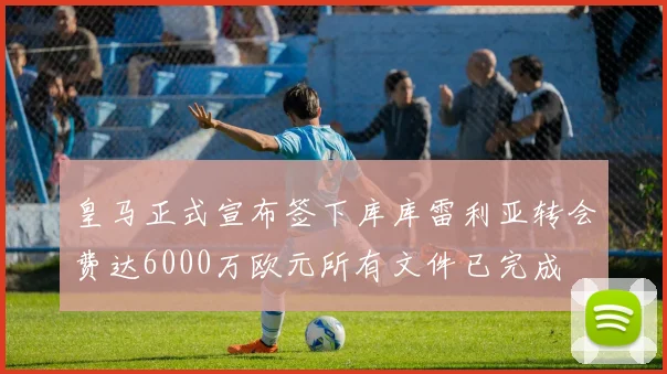 皇马正式宣布签下库库雷利亚转会费达6000万欧元所有文件已完成