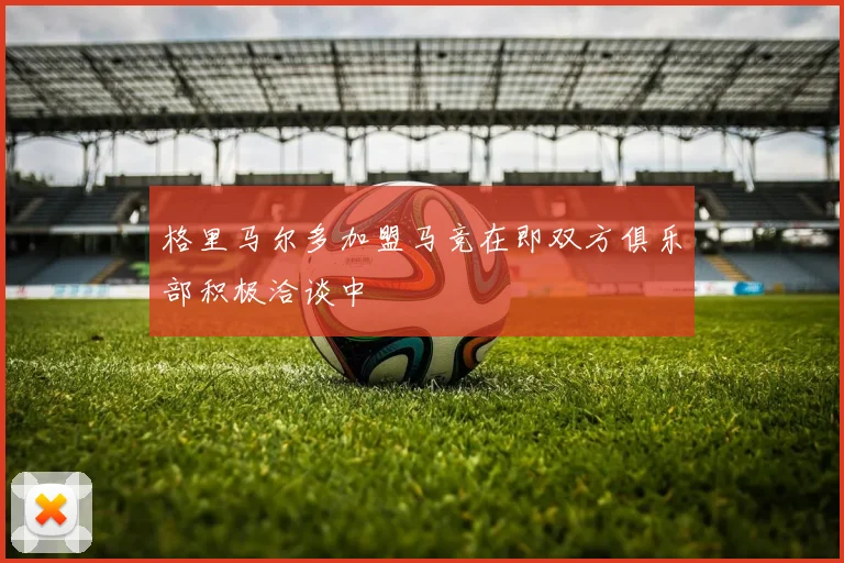 格里马尔多加盟马竞在即双方俱乐部积极洽谈中